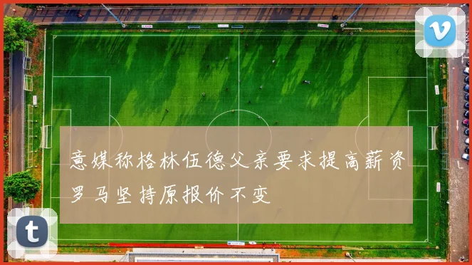 意媒称格林伍德父亲要求提高薪资罗马坚持原报价不变