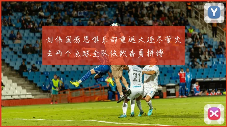 刘伟国感恩俱乐部重返大连尽管失去两个点球全队依然奋勇拼搏