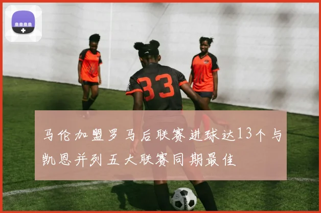 马伦加盟罗马后联赛进球达13个与凯恩并列五大联赛同期最佳