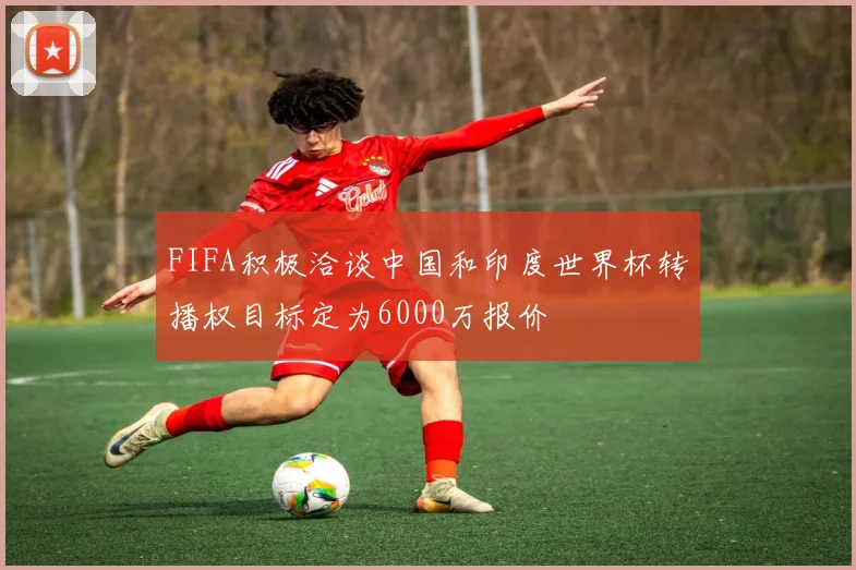 FIFA积极洽谈中国和印度世界杯转播权目标定为6000万报价
