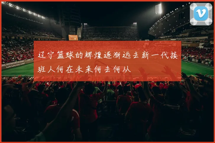 辽宁篮球的辉煌逐渐远去新一代接班人何在未来何去何从
