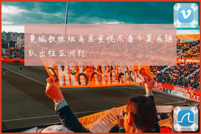 曼城教练组高度重视尼潘今夏或随队出征亚洲行