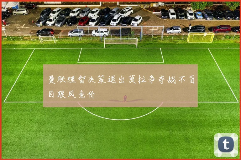 曼联理智决策退出莫拉争夺战不盲目跟风竞价