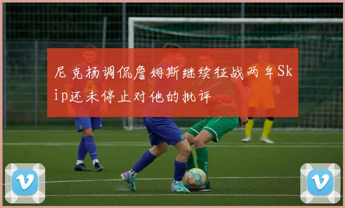 尼克杨调侃詹姆斯继续征战两年Skip还未停止对他的批评