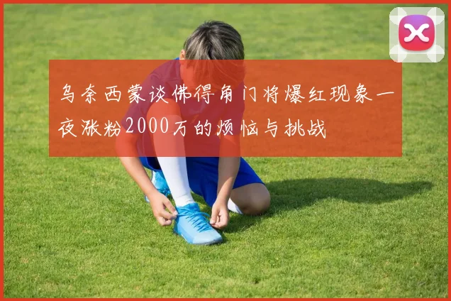 乌奈西蒙谈佛得角门将爆红现象一夜涨粉2000万的烦恼与挑战