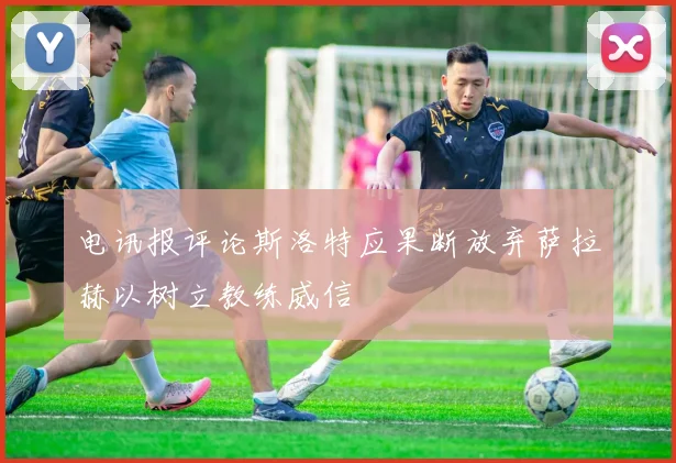 电讯报评论斯洛特应果断放弃萨拉赫以树立教练威信
