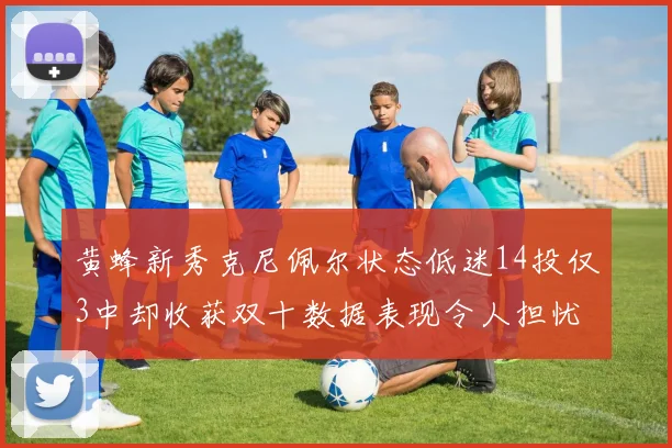 黄蜂新秀克尼佩尔状态低迷14投仅3中却收获双十数据表现令人担忧