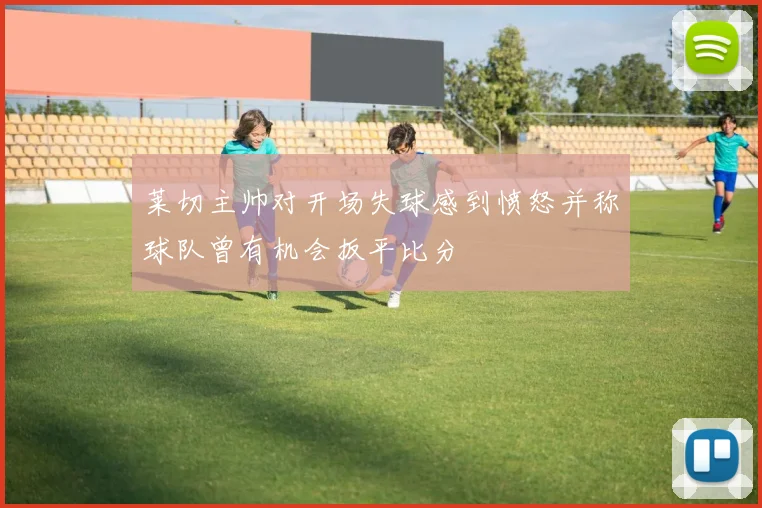 莱切主帅对开场失球感到愤怒并称球队曾有机会扳平比分