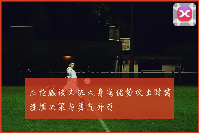 杰伦威谈文班大身高优势攻击时需谨慎决策与勇气并存